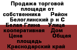 Продажа торговой площади от собственника ! › Район ­ Белоглинский р-н С Белая Глина  › Улица ­ кооперативная › Дом ­ 82 › Цена ­ 6 500 000 › Общая площадь ­ 340 - Краснодарский край, Белоглинский р-н, Белая Глина с. Недвижимость » Помещения продажа   . Краснодарский край